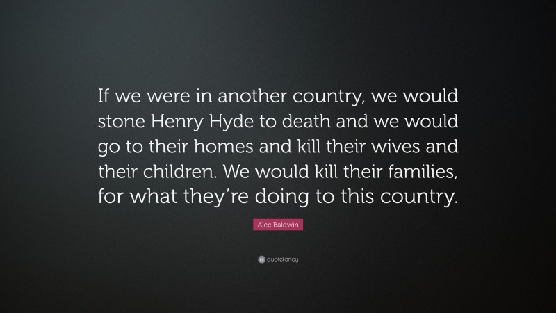 Alec Baldwin Quote: “If we were in another country, we would stone Henry Hyde to death and we would go to their homes and kill their wives and their children. We would kill their families, for what they’re doing to this country.”
