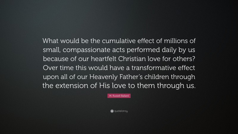 M. Russell Ballard Quote: “What would be the cumulative effect of millions of small, compassionate acts performed daily by us because of our heartfelt Christian love for others? Over time this would have a transformative effect upon all of our Heavenly Father’s children through the extension of His love to them through us.”