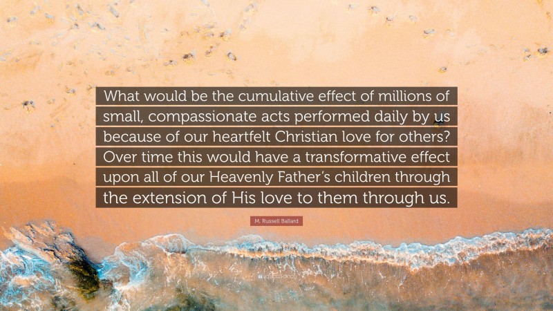 M. Russell Ballard Quote: “What would be the cumulative effect of millions of small, compassionate acts performed daily by us because of our heartfelt Christian love for others? Over time this would have a transformative effect upon all of our Heavenly Father’s children through the extension of His love to them through us.”