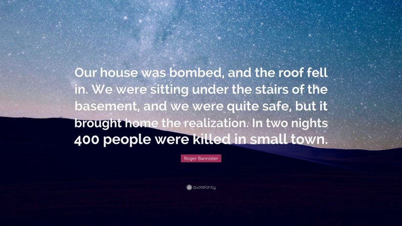 Roger Bannister Quote: “Our house was bombed, and the roof fell in. We were sitting under the stairs of the basement, and we were quite safe, but it brought home the realization. In two nights 400 people were killed in small town.”