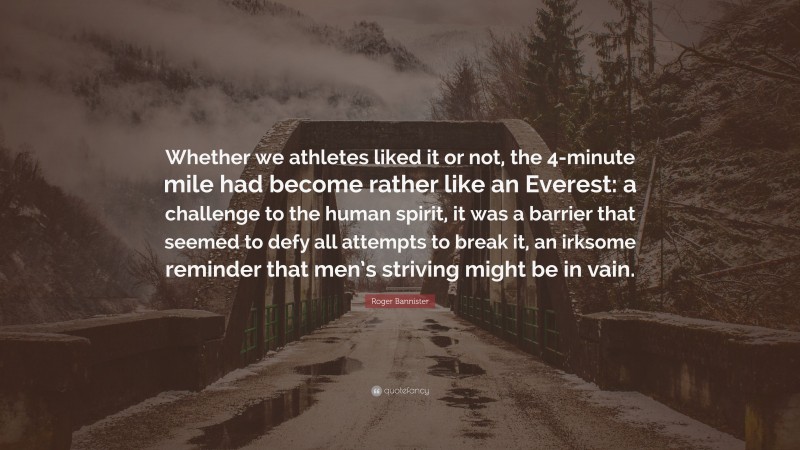 Roger Bannister Quote: “Whether we athletes liked it or not, the 4-minute mile had become rather like an Everest: a challenge to the human spirit, it was a barrier that seemed to defy all attempts to break it, an irksome reminder that men’s striving might be in vain.”