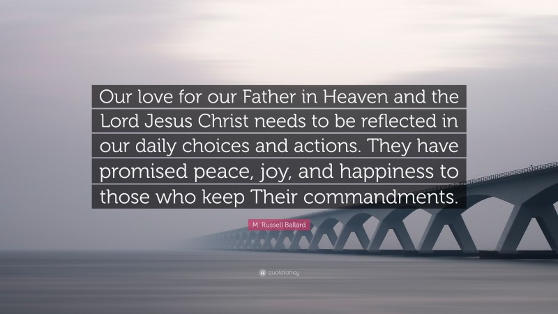 M. Russell Ballard Quote: “Our love for our Father in Heaven and the Lord Jesus Christ needs to be reflected in our daily choices and actions. They have promised peace, joy, and happiness to those who keep Their commandments.”