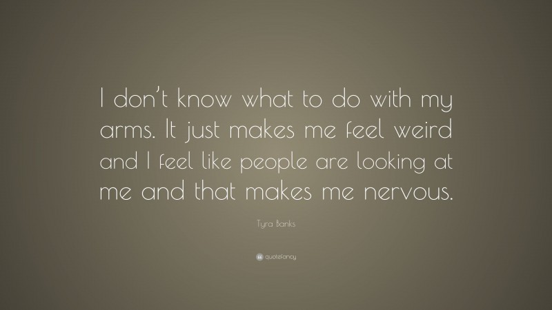 Tyra Banks Quote: “I don’t know what to do with my arms. It just makes me feel weird and I feel like people are looking at me and that makes me nervous.”