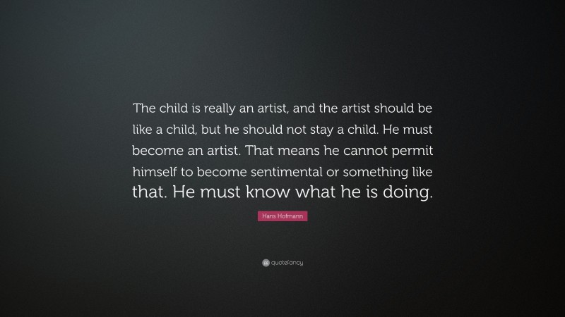 Hans Hofmann Quote: “The child is really an artist, and the artist should be like a child, but he should not stay a child. He must become an artist. That means he cannot permit himself to become sentimental or something like that. He must know what he is doing.”