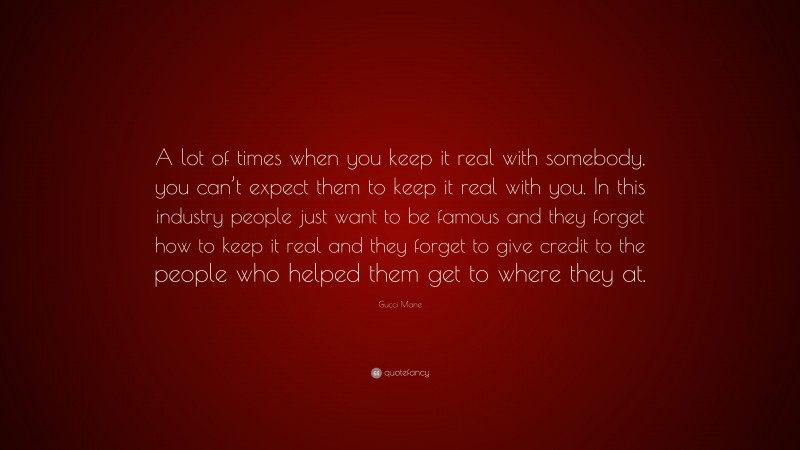 Gucci Mane Quote: “A lot of times when you keep it real with somebody, you can’t expect them to keep it real with you. In this industry people just want to be famous and they forget how to keep it real and they forget to give credit to the people who helped them get to where they at.”