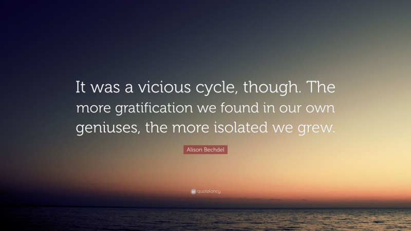 Alison Bechdel Quote: “It was a vicious cycle, though. The more gratification we found in our own geniuses, the more isolated we grew.”