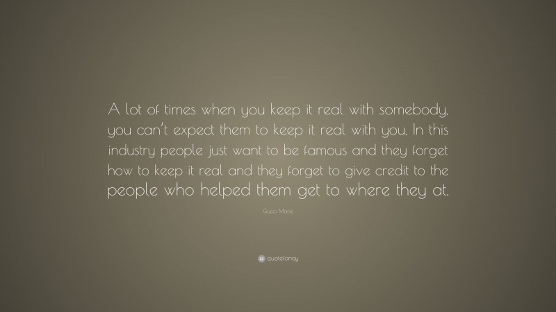Gucci Mane Quote: “A lot of times when you keep it real with somebody, you can’t expect them to keep it real with you. In this industry people just want to be famous and they forget how to keep it real and they forget to give credit to the people who helped them get to where they at.”