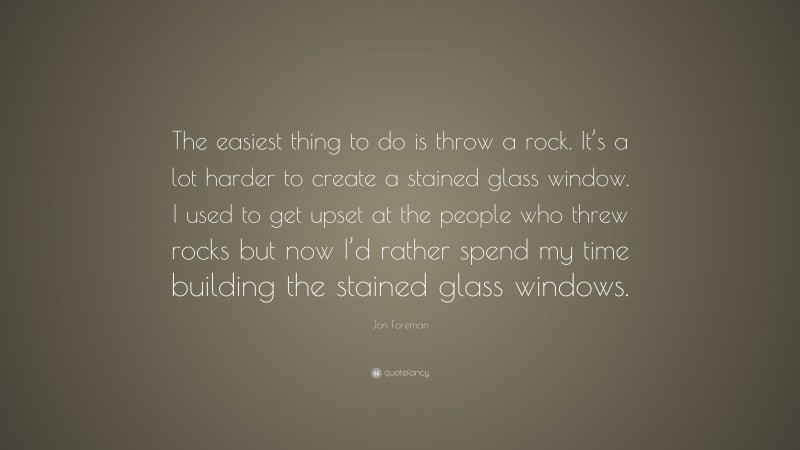 Jon Foreman Quote: “The easiest thing to do is throw a rock. It’s a lot harder to create a stained glass window. I used to get upset at the people who threw rocks but now I’d rather spend my time building the stained glass windows.”