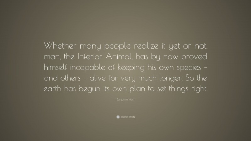 Benjamin Hoff Quote: “Whether many people realize it yet or not, man, the Inferior Animal, has by now proved himself incapable of keeping his own species – and others – alive for very much longer. So the earth has begun its own plan to set things right.”
