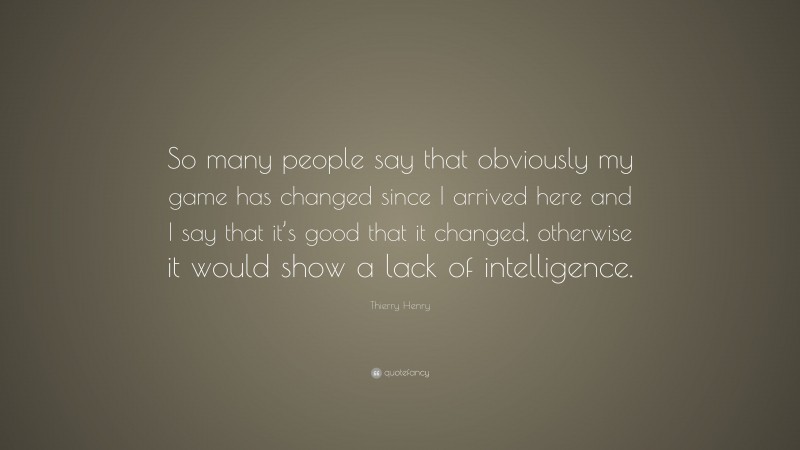 Thierry Henry Quote: “So many people say that obviously my game has changed since I arrived here and I say that it’s good that it changed, otherwise it would show a lack of intelligence.”