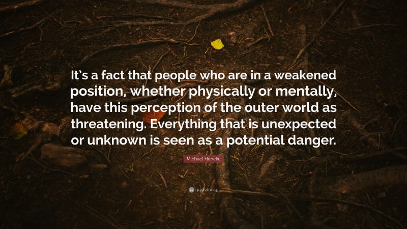 Michael Haneke Quote: “It’s a fact that people who are in a weakened position, whether physically or mentally, have this perception of the outer world as threatening. Everything that is unexpected or unknown is seen as a potential danger.”