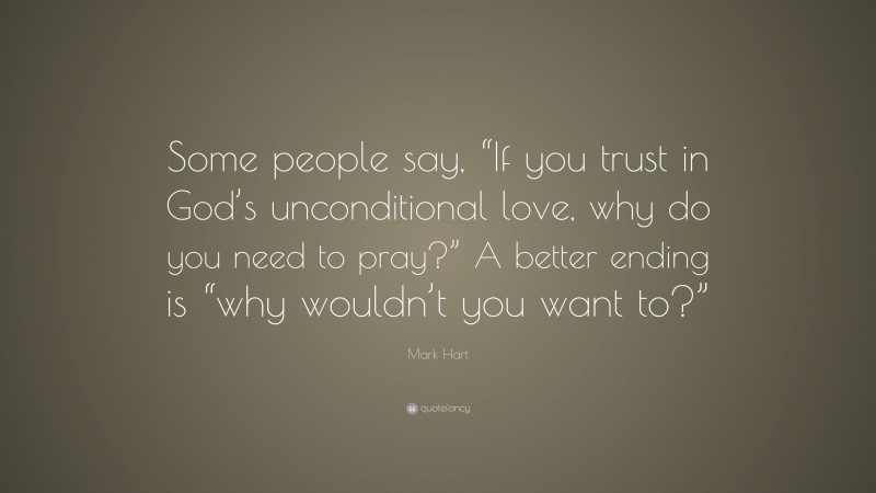 Mark Hart Quote: “Some people say, “If you trust in God’s unconditional love, why do you need to pray?” A better ending is “why wouldn’t you want to?””