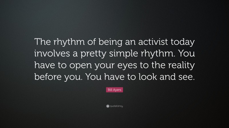 Bill Ayers Quote: “The rhythm of being an activist today involves a pretty simple rhythm. You have to open your eyes to the reality before you. You have to look and see.”