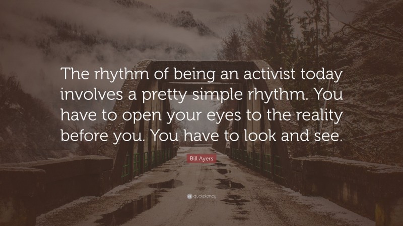 Bill Ayers Quote: “The rhythm of being an activist today involves a pretty simple rhythm. You have to open your eyes to the reality before you. You have to look and see.”