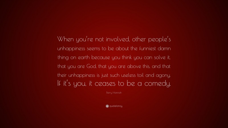 Barry Hannah Quote: “When you’re not involved, other people’s unhappiness seems to be about the funniest damn thing on earth because you think you can solve it, that you are God, that you are above this, and that their unhappiness is just such useless toil and agony. If it’s you, it ceases to be a comedy.”