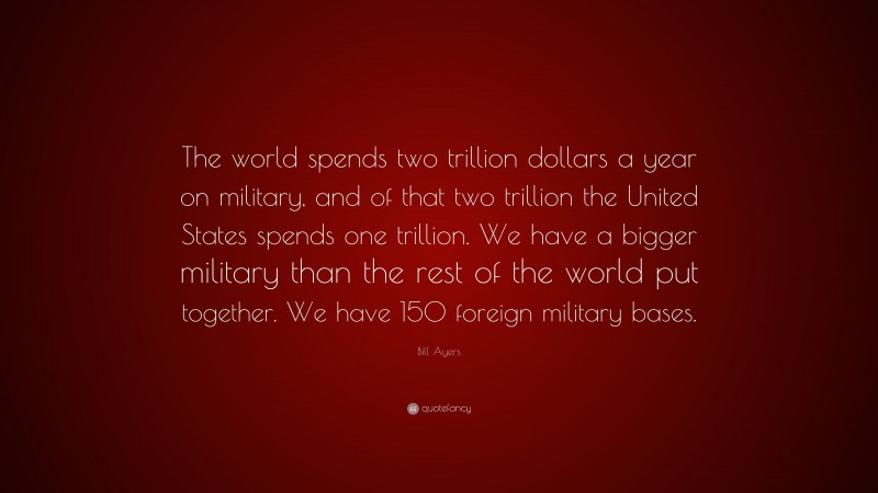 Bill Ayers Quote: “The world spends two trillion dollars a year on military, and of that two trillion the United States spends one trillion. We have a bigger military than the rest of the world put together. We have 150 foreign military bases.”