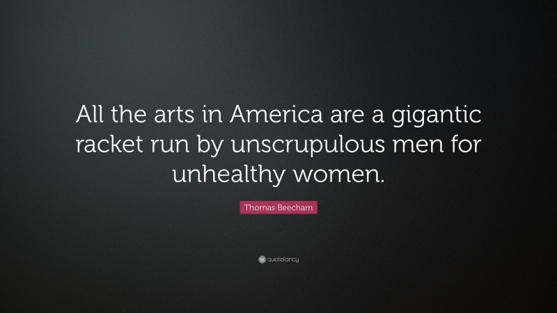 Thomas Beecham Quote: “All the arts in America are a gigantic racket run by unscrupulous men for unhealthy women.”