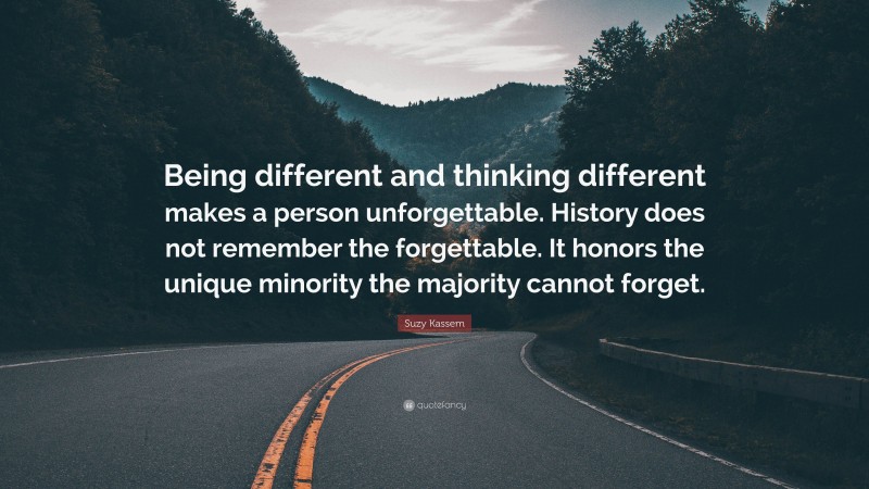 Suzy Kassem Quote: “Being different and thinking different makes a person unforgettable. History does not remember the forgettable. It honors the unique minority the majority cannot forget.”