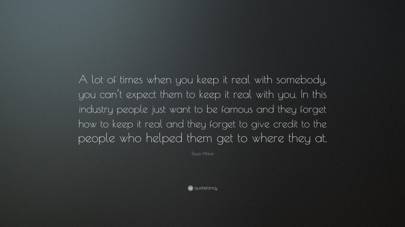 Gucci Mane Quote: “A lot of times when you keep it real with somebody, you can’t expect them to keep it real with you. In this industry people just want to be famous and they forget how to keep it real and they forget to give credit to the people who helped them get to where they at.”
