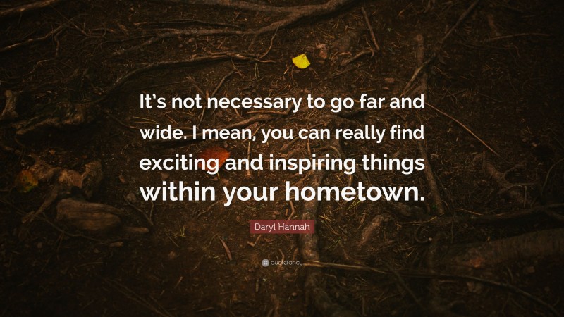 Daryl Hannah Quote: “It’s not necessary to go far and wide. I mean, you can really find exciting and inspiring things within your hometown.”