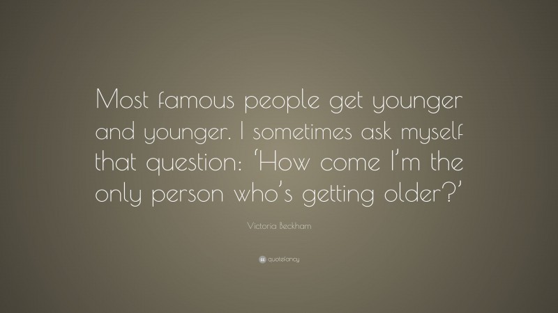 Victoria Beckham Quote: “Most famous people get younger and younger. I sometimes ask myself that question: ‘How come I’m the only person who’s getting older?’”