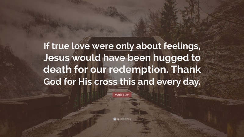 Mark Hart Quote: “If true love were only about feelings, Jesus would have been hugged to death for our redemption. Thank God for His cross this and every day.”