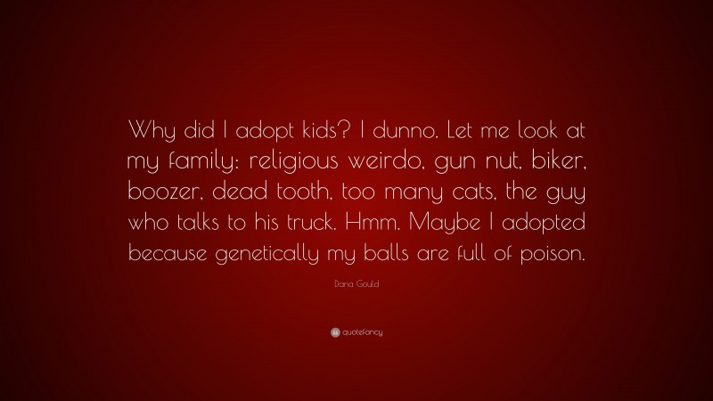 Dana Gould Quote: “Why did I adopt kids? I dunno. Let me look at my family: religious weirdo, gun nut, biker, boozer, dead tooth, too many cats, the guy who talks to his truck. Hmm. Maybe I adopted because genetically my balls are full of poison.”