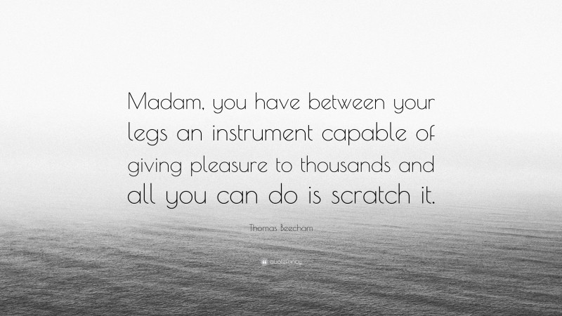 Thomas Beecham Quote: “Madam, you have between your legs an instrument capable of giving pleasure to thousands and all you can do is scratch it.”