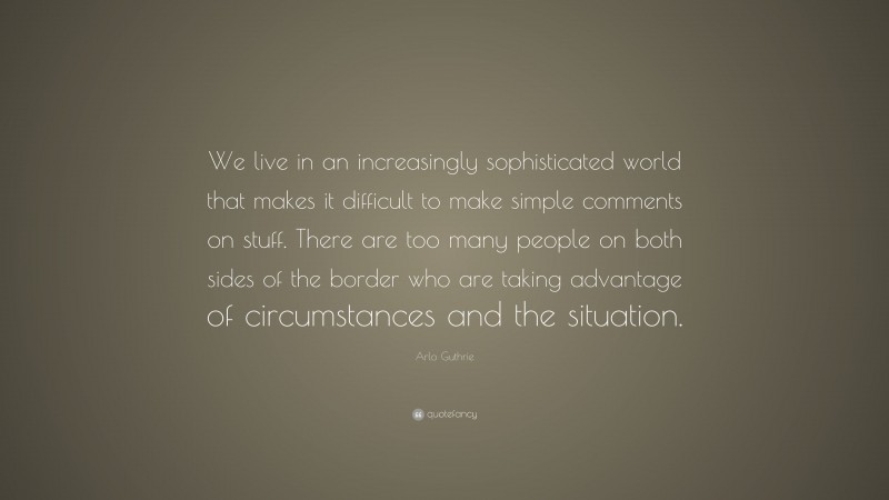 Arlo Guthrie Quote: “We live in an increasingly sophisticated world that makes it difficult to make simple comments on stuff. There are too many people on both sides of the border who are taking advantage of circumstances and the situation.”