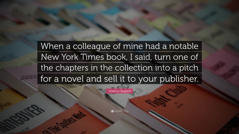 Julianna Baggott Quote: “When a colleague of mine had a notable New York Times book, I said, turn one of the chapters in the collection into a pitch for a novel and sell it to your publisher.”