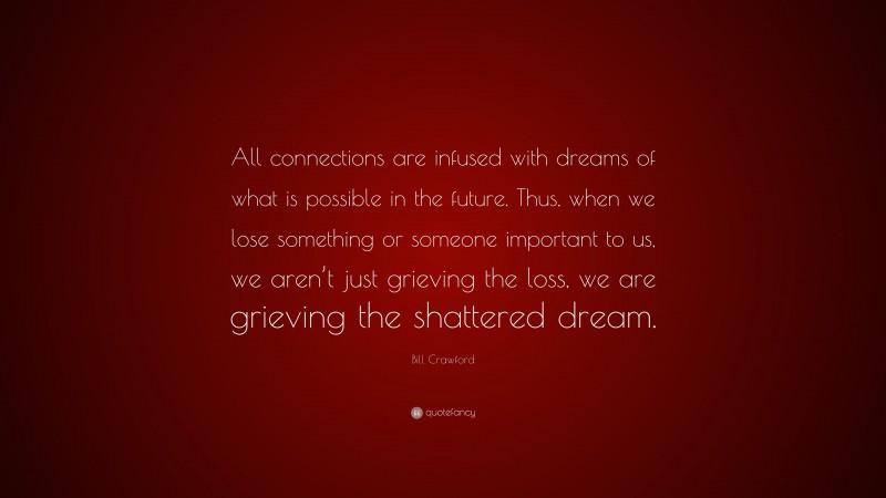 Bill Crawford Quote: “All connections are infused with dreams of what is possible in the future. Thus, when we lose something or someone important to us, we aren’t just grieving the loss, we are grieving the shattered dream.”