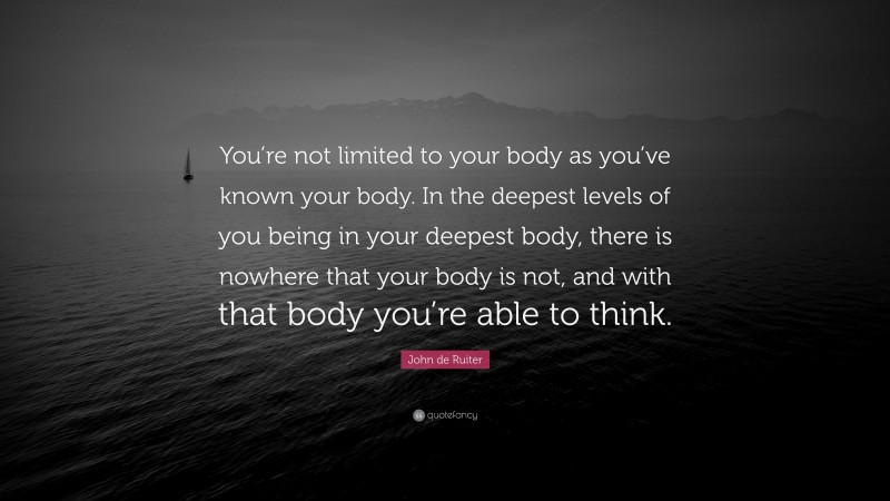John de Ruiter Quote: “You’re not limited to your body as you’ve known your body. In the deepest levels of you being in your deepest body, there is nowhere that your body is not, and with that body you’re able to think.”