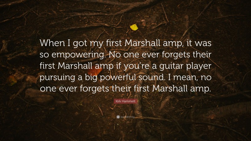 Kirk Hammett Quote: “When I got my first Marshall amp, it was so empowering. No one ever forgets their first Marshall amp if you’re a guitar player pursuing a big powerful sound. I mean, no one ever forgets their first Marshall amp.”