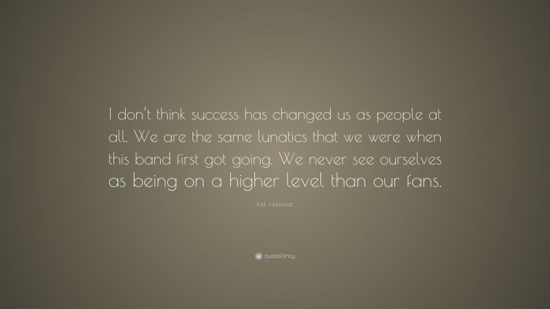 Kirk Hammett Quote: “I don’t think success has changed us as people at all. We are the same lunatics that we were when this band first got going. We never see ourselves as being on a higher level than our fans.”
