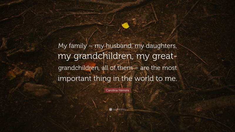 Carolina Herrera Quote: “My family – my husband, my daughters, my grandchildren, my great-grandchildren, all of them – are the most important thing in the world to me.”