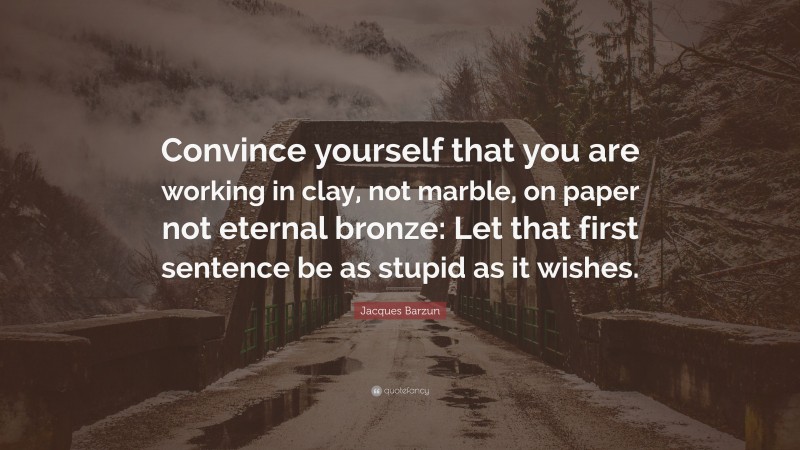 Jacques Barzun Quote: “Convince yourself that you are working in clay, not marble, on paper not eternal bronze: Let that first sentence be as stupid as it wishes.”