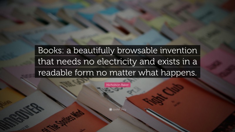 Nicholson Baker Quote: “Books: a beautifully browsable invention that needs no electricity and exists in a readable form no matter what happens.”