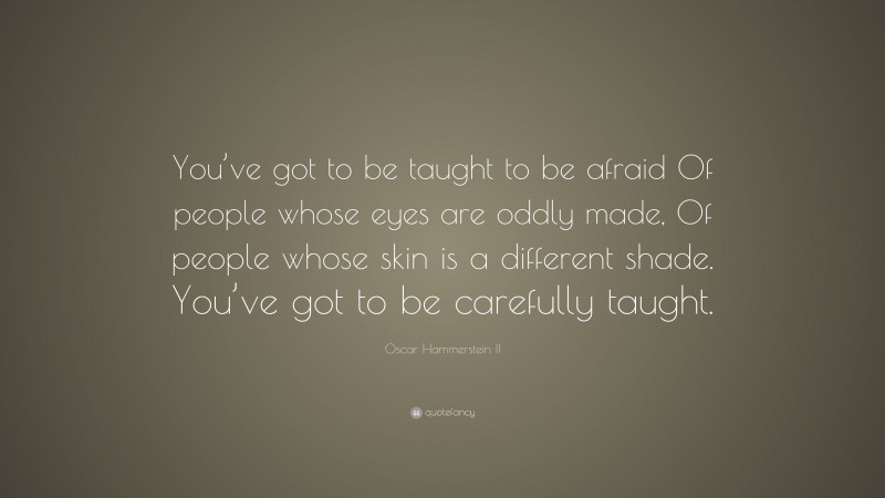 Oscar Hammerstein II Quote: “You’ve got to be taught to be afraid Of people whose eyes are oddly made, Of people whose skin is a different shade. You’ve got to be carefully taught.”