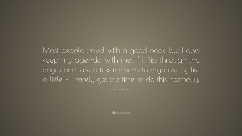 Carolina Herrera Quote: “Most people travel with a good book, but I also keep my agenda with me; I’ll flip through the pages and take a few moments to organize my life a little – I rarely get the time to do this normally.”