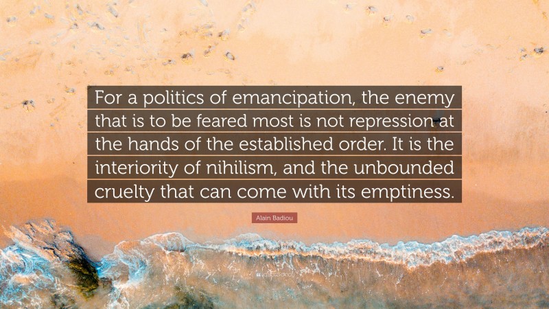 Alain Badiou Quote: “For a politics of emancipation, the enemy that is to be feared most is not repression at the hands of the established order. It is the interiority of nihilism, and the unbounded cruelty that can come with its emptiness.”