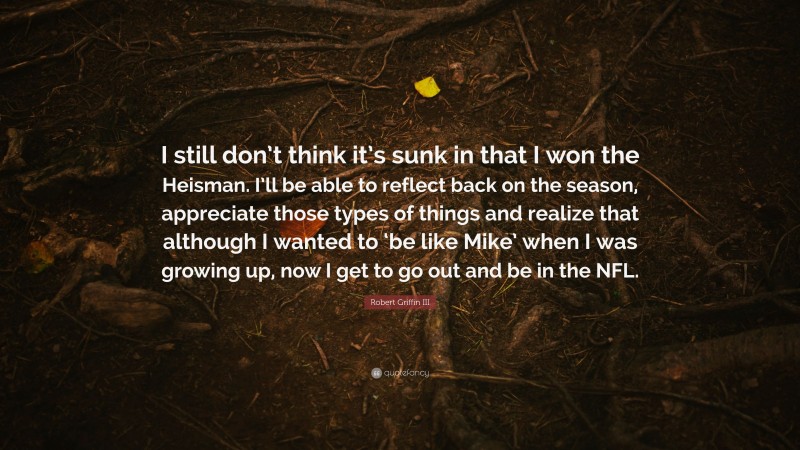 Robert Griffin III Quote: “I still don’t think it’s sunk in that I won the Heisman. I’ll be able to reflect back on the season, appreciate those types of things and realize that although I wanted to ‘be like Mike’ when I was growing up, now I get to go out and be in the NFL.”