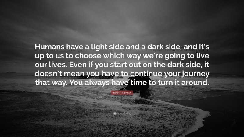 Taraji P. Henson Quote: “Humans have a light side and a dark side, and it’s up to us to choose which way we’re going to live our lives. Even if you start out on the dark side, it doesn’t mean you have to continue your journey that way. You always have time to turn it around.”