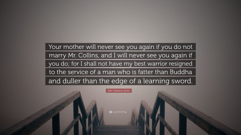 Seth Grahame-Smith Quote: “Your mother will never see you again if you do not marry Mr. Collins, and I will never see you again if you do; for I shall not have my best warrior resigned to the service of a man who is fatter than Buddha and duller than the edge of a learning sword.”