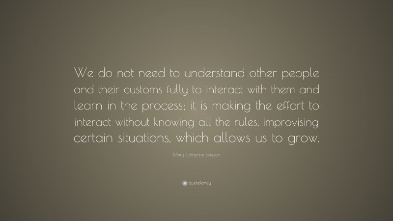 Mary Catherine Bateson Quote: “We do not need to understand other people and their customs fully to interact with them and learn in the process; it is making the effort to interact without knowing all the rules, improvising certain situations, which allows us to grow.”