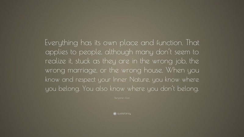 Benjamin Hoff Quote: “Everything has its own place and function. That applies to people, although many don’t seem to realize it, stuck as they are in the wrong job, the wrong marriage, or the wrong house. When you know and respect your Inner Nature, you know where you belong. You also know where you don’t belong.”