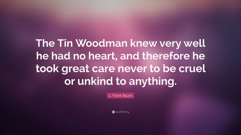 L. Frank Baum Quote: “The Tin Woodman knew very well he had no heart, and therefore he took great care never to be cruel or unkind to anything.”