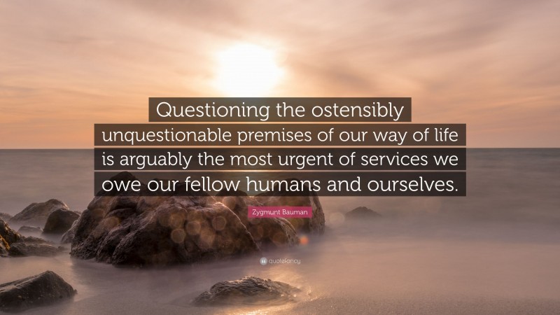 Zygmunt Bauman Quote: “Questioning the ostensibly unquestionable premises of our way of life is arguably the most urgent of services we owe our fellow humans and ourselves.”