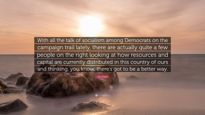 Chris Hayes Quote: “With all the talk of socialism among Democrats on the campaign trail lately, there are actually quite a few people on the right looking at how resources and capital are currently distributed in this country of ours and thinking, you know, there’s got to be a better way.”