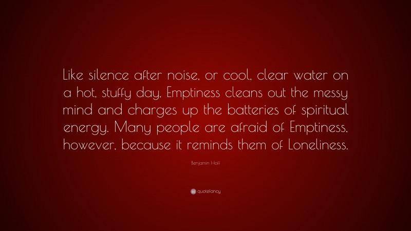 Benjamin Hoff Quote: “Like silence after noise, or cool, clear water on a hot, stuffy day, Emptiness cleans out the messy mind and charges up the batteries of spiritual energy. Many people are afraid of Emptiness, however, because it reminds them of Loneliness.”