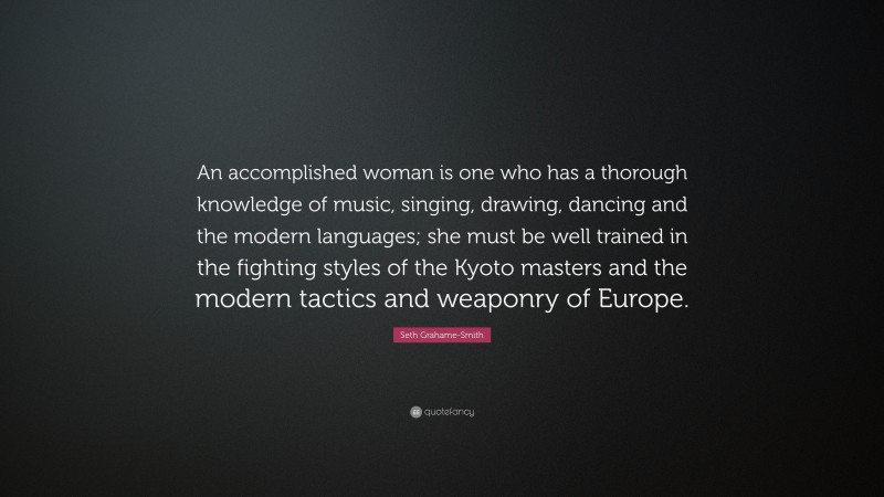 Seth Grahame-Smith Quote: “An accomplished woman is one who has a thorough knowledge of music, singing, drawing, dancing and the modern languages; she must be well trained in the fighting styles of the Kyoto masters and the modern tactics and weaponry of Europe.”
